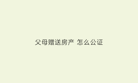 父母赠送房产怎么公证(父母赠送房子)